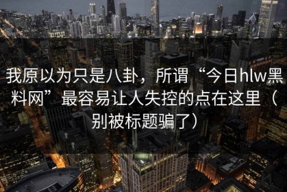我原以为只是八卦，所谓“今日hlw黑料网”最容易让人失控的点在这里（别被标题骗了）