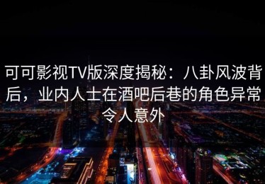 可可影视TV版深度揭秘：八卦风波背后，业内人士在酒吧后巷的角色异常令人意外