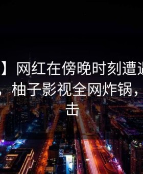 【速报】网红在傍晚时刻遭遇丑闻让人愤怒，柚子影视全网炸锅，详情直击