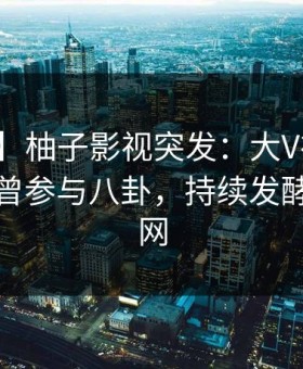 【爆料】柚子影视突发：大V在傍晚时刻被曝曾参与八卦，持续发酵席卷全网