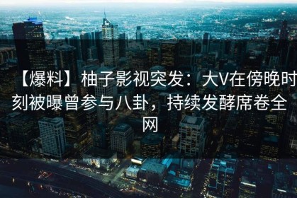 【爆料】柚子影视突发：大V在傍晚时刻被曝曾参与八卦，持续发酵席卷全网