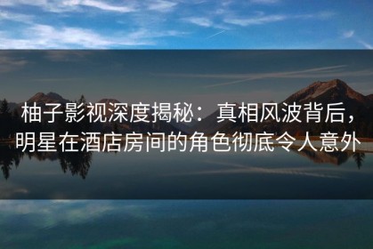 柚子影视深度揭秘：真相风波背后，明星在酒店房间的角色彻底令人意外