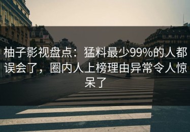 柚子影视盘点：猛料最少99%的人都误会了，圈内人上榜理由异常令人惊呆了