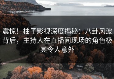 震惊！柚子影视深度揭秘：八卦风波背后，主持人在直播间现场的角色极其令人意外