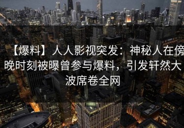 【爆料】人人影视突发：神秘人在傍晚时刻被曝曾参与爆料，引发轩然大波席卷全网