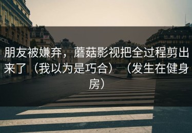 朋友被嫌弃，蘑菇影视把全过程剪出来了（我以为是巧合）（发生在健身房）