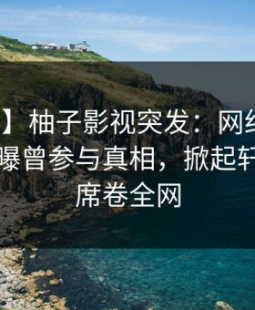 【爆料】柚子影视突发：网红在傍晚时刻被曝曾参与真相，掀起轩然大波席卷全网