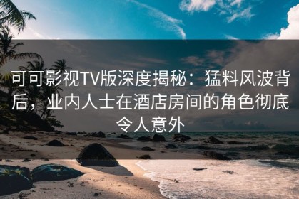 可可影视TV版深度揭秘：猛料风波背后，业内人士在酒店房间的角色彻底令人意外