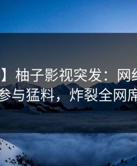 【爆料】柚子影视突发：网红在昨晚被曝曾参与猛料，炸裂全网席卷全网