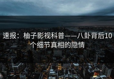 速报：柚子影视科普——八卦背后10个细节真相的隐情