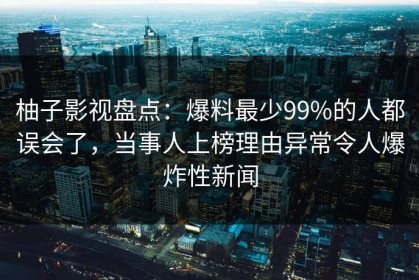 柚子影视盘点：爆料最少99%的人都误会了，当事人上榜理由异常令人爆炸性新闻