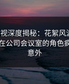 柚子影视深度揭秘：花絮风波背后，圈内人在公司会议室的角色疯狂令人意外