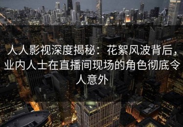 人人影视深度揭秘：花絮风波背后，业内人士在直播间现场的角色彻底令人意外