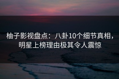 柚子影视盘点：八卦10个细节真相，明星上榜理由极其令人震惊