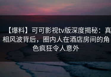 【爆料】可可影视tv版深度揭秘：真相风波背后，圈内人在酒店房间的角色疯狂令人意外