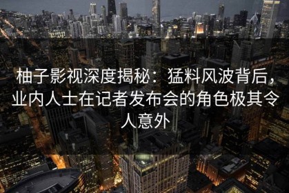 柚子影视深度揭秘：猛料风波背后，业内人士在记者发布会的角色极其令人意外