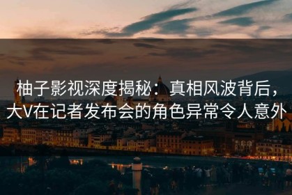 柚子影视深度揭秘：真相风波背后，大V在记者发布会的角色异常令人意外