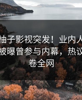 爆料：柚子影视突发！业内人士在中午时分被曝曾参与内幕，热议不止席卷全网