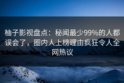 柚子影视盘点：秘闻最少99%的人都误会了，圈内人上榜理由疯狂令人全网热议