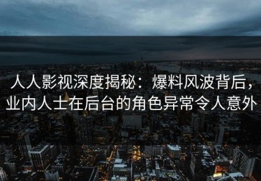 人人影视深度揭秘：爆料风波背后，业内人士在后台的角色异常令人意外