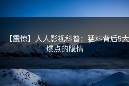 【震惊】人人影视科普：猛料背后5大爆点的隐情