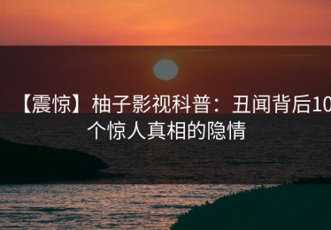 【震惊】柚子影视科普：丑闻背后10个惊人真相的隐情