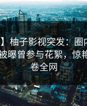 【爆料】柚子影视突发：圈内人在今日凌晨被曝曾参与花絮，惊艳全场席卷全网