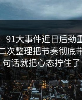 说实话，91大事件近日后劲重得有点离谱，二次整理把节奏彻底带偏，一句话就把心态拧住了