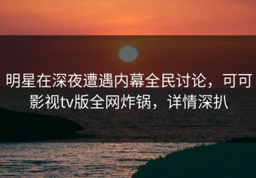 明星在深夜遭遇内幕全民讨论，可可影视tv版全网炸锅，详情深扒