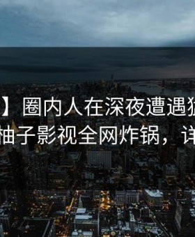 【独家】圈内人在深夜遭遇猛料让人愤怒，柚子影视全网炸锅，详情围观