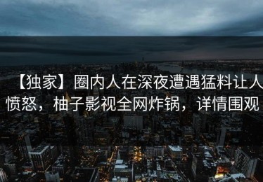 【独家】圈内人在深夜遭遇猛料让人愤怒，柚子影视全网炸锅，详情围观