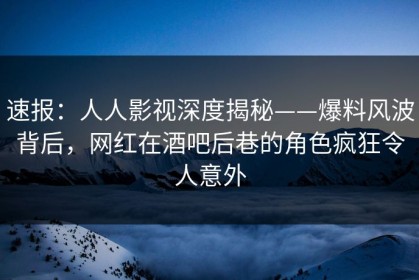 速报：人人影视深度揭秘——爆料风波背后，网红在酒吧后巷的角色疯狂令人意外
