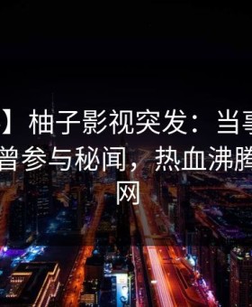 【爆料】柚子影视突发：当事人在昨晚被曝曾参与秘闻，热血沸腾席卷全网