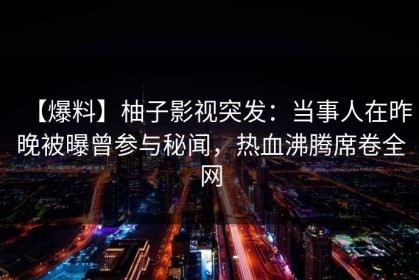【爆料】柚子影视突发：当事人在昨晚被曝曾参与秘闻，热血沸腾席卷全网