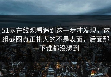 51网在线观看追到这一步才发现，这组截图真正扎人的不是表面，后面那一下谁都没想到