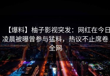 【爆料】柚子影视突发：网红在今日凌晨被曝曾参与猛料，热议不止席卷全网