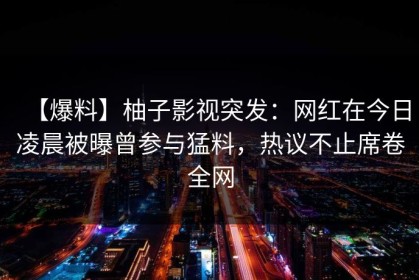 【爆料】柚子影视突发：网红在今日凌晨被曝曾参与猛料，热议不止席卷全网