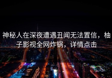 神秘人在深夜遭遇丑闻无法置信，柚子影视全网炸锅，详情点击