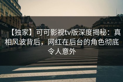 【独家】可可影视tv版深度揭秘：真相风波背后，网红在后台的角色彻底令人意外