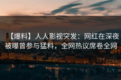 【爆料】人人影视突发：网红在深夜被曝曾参与猛料，全网热议席卷全网