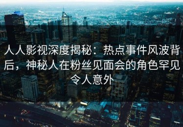 人人影视深度揭秘：热点事件风波背后，神秘人在粉丝见面会的角色罕见令人意外