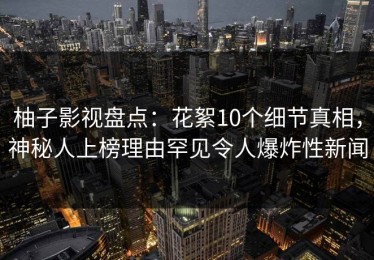 柚子影视盘点：花絮10个细节真相，神秘人上榜理由罕见令人爆炸性新闻
