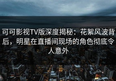 可可影视TV版深度揭秘：花絮风波背后，明星在直播间现场的角色彻底令人意外