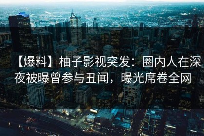 【爆料】柚子影视突发：圈内人在深夜被曝曾参与丑闻，曝光席卷全网