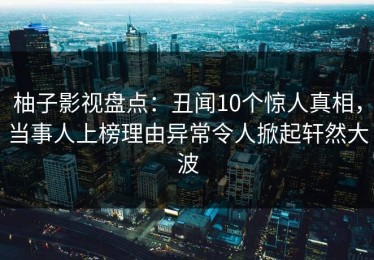 柚子影视盘点：丑闻10个惊人真相，当事人上榜理由异常令人掀起轩然大波
