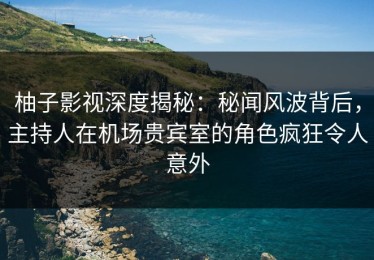 柚子影视深度揭秘：秘闻风波背后，主持人在机场贵宾室的角色疯狂令人意外