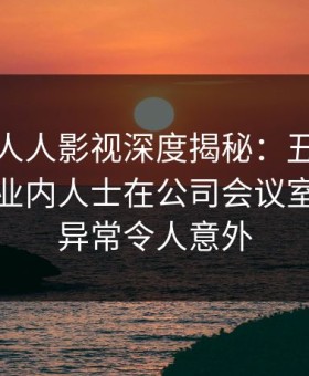 速报：人人影视深度揭秘：丑闻风波背后，业内人士在公司会议室的角色异常令人意外