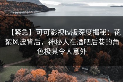 【紧急】可可影视tv版深度揭秘：花絮风波背后，神秘人在酒吧后巷的角色极其令人意外