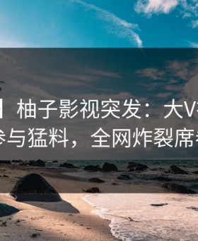 【爆料】柚子影视突发：大V在深夜被曝曾参与猛料，全网炸裂席卷全网