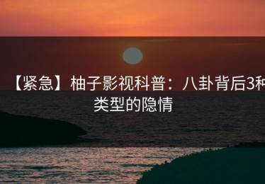 【紧急】柚子影视科普：八卦背后3种类型的隐情